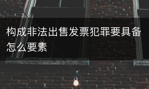 构成非法出售发票犯罪要具备怎么要素