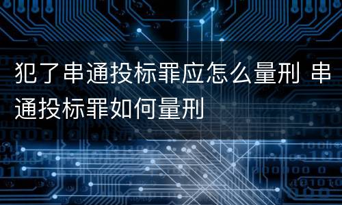 犯了串通投标罪应怎么量刑 串通投标罪如何量刑
