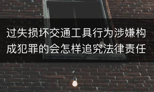 过失损坏交通工具行为涉嫌构成犯罪的会怎样追究法律责任