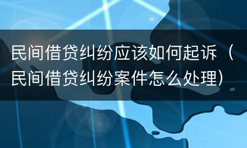 民间借贷纠纷应该如何起诉（民间借贷纠纷案件怎么处理）