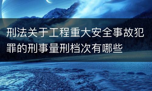 刑法关于工程重大安全事故犯罪的刑事量刑档次有哪些