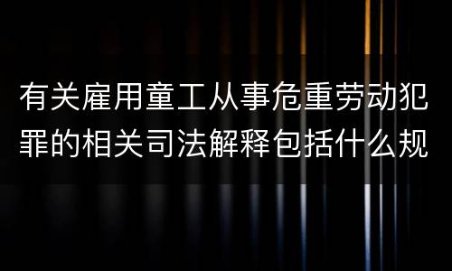 有关雇用童工从事危重劳动犯罪的相关司法解释包括什么规定