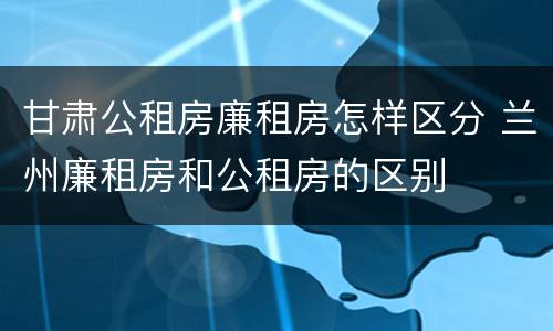 甘肃公租房廉租房怎样区分 兰州廉租房和公租房的区别