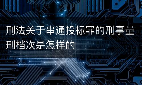 刑法关于串通投标罪的刑事量刑档次是怎样的