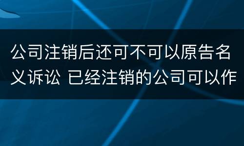 公司注销后还可不可以原告名义诉讼 已经注销的公司可以作为被告吗