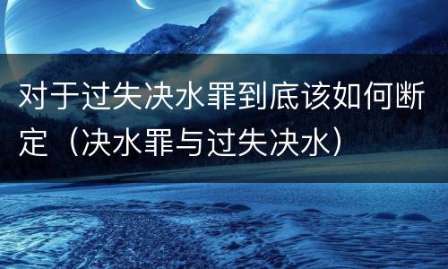 对于过失决水罪到底该如何断定（决水罪与过失决水）