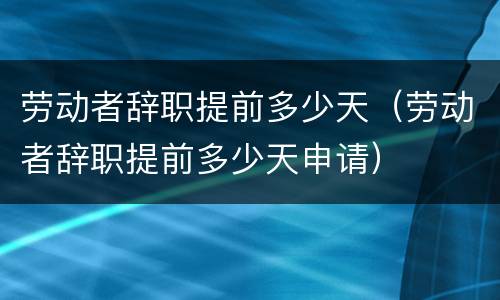 劳动者辞职提前多少天（劳动者辞职提前多少天申请）