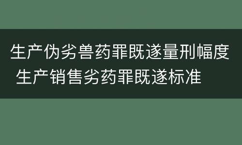 生产伪劣兽药罪既遂量刑幅度 生产销售劣药罪既遂标准