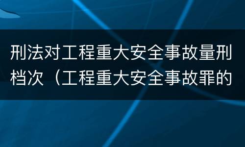 刑法对工程重大安全事故量刑档次（工程重大安全事故罪的量刑标准）