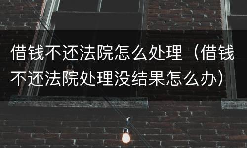 借钱不还法院怎么处理（借钱不还法院处理没结果怎么办）