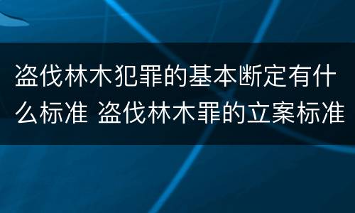 盗伐林木犯罪的基本断定有什么标准 盗伐林木罪的立案标准是