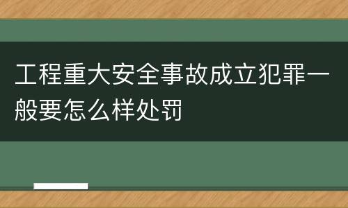 工程重大安全事故成立犯罪一般要怎么样处罚