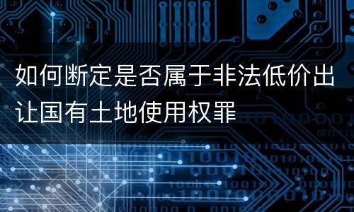 如何断定是否属于非法低价出让国有土地使用权罪