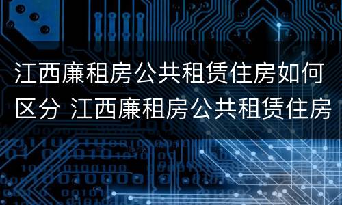 江西廉租房公共租赁住房如何区分 江西廉租房公共租赁住房如何区分小区