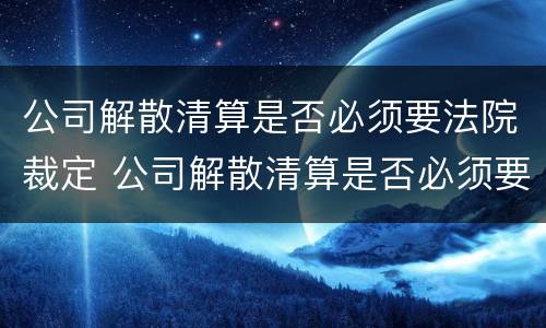 公司解散清算是否必须要法院裁定 公司解散清算是否必须要法院裁定书