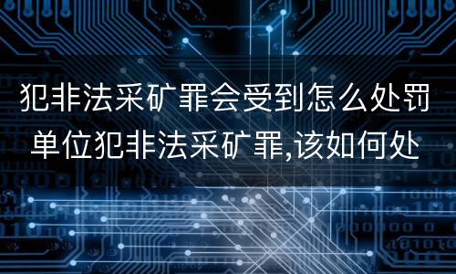 犯非法采矿罪会受到怎么处罚 单位犯非法采矿罪,该如何处罚?