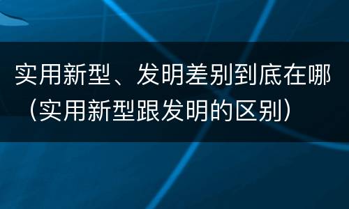 实用新型、发明差别到底在哪（实用新型跟发明的区别）
