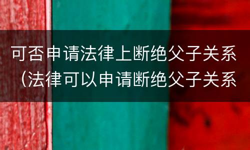 可否申请法律上断绝父子关系（法律可以申请断绝父子关系吗）