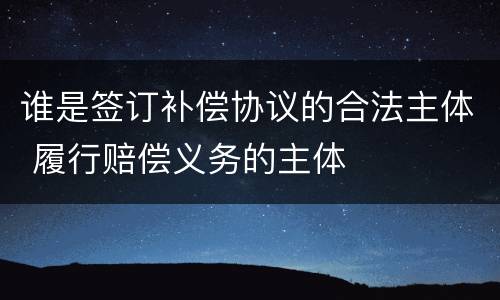谁是签订补偿协议的合法主体 履行赔偿义务的主体