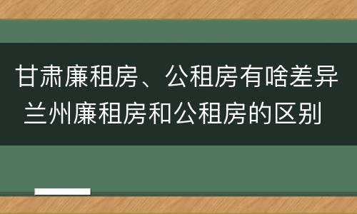 甘肃廉租房、公租房有啥差异 兰州廉租房和公租房的区别