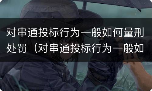 对串通投标行为一般如何量刑处罚（对串通投标行为一般如何量刑处罚决定）