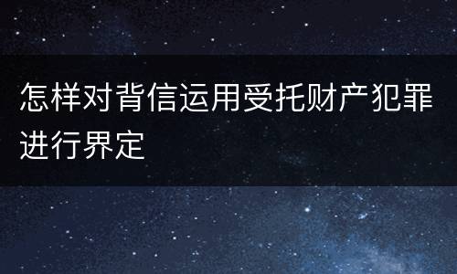 怎样对背信运用受托财产犯罪进行界定