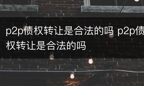 p2p债权转让是合法的吗 p2p债权转让是合法的吗