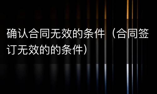 确认合同无效的条件（合同签订无效的的条件）