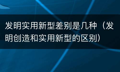 发明实用新型差别是几种（发明创造和实用新型的区别）