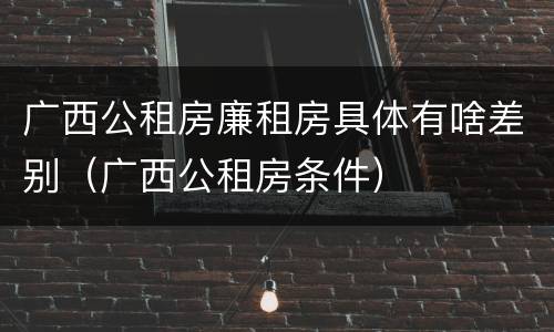 广西公租房廉租房具体有啥差别（广西公租房条件）