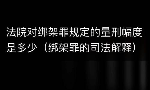 法院对绑架罪规定的量刑幅度是多少（绑架罪的司法解释）