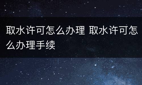 取水许可怎么办理 取水许可怎么办理手续