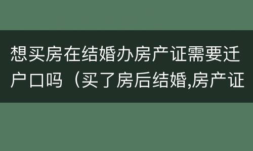 想买房在结婚办房产证需要迁户口吗（买了房后结婚,房产证需要两个人都去吗）