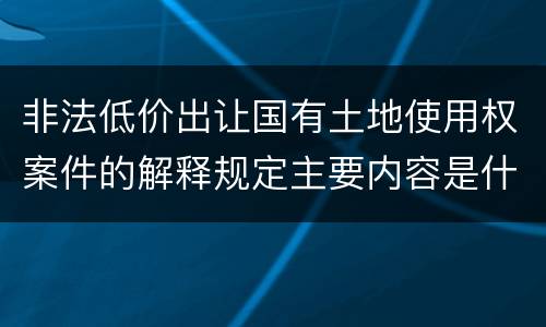 非法低价出让国有土地使用权案件的解释规定主要内容是什么