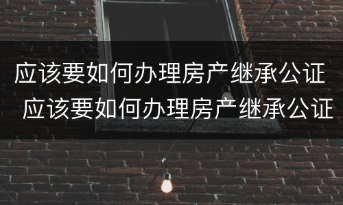 应该要如何办理房产继承公证 应该要如何办理房产继承公证