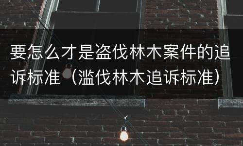 要怎么才是盗伐林木案件的追诉标准（滥伐林木追诉标准）