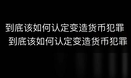 到底该如何认定变造货币犯罪 到底该如何认定变造货币犯罪行为