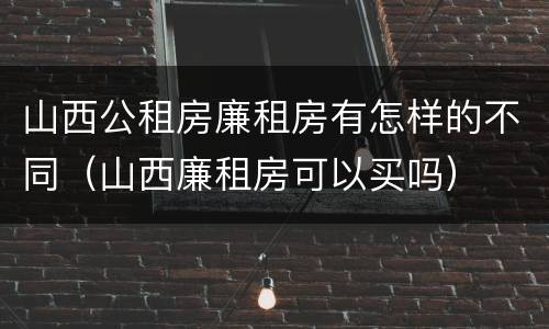山西公租房廉租房有怎样的不同（山西廉租房可以买吗）