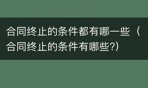 合同终止的条件都有哪一些（合同终止的条件有哪些?）