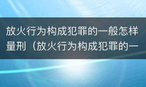 放火行为构成犯罪的一般怎样量刑（放火行为构成犯罪的一般怎样量刑呢）