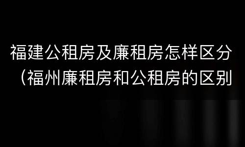 福建公租房及廉租房怎样区分（福州廉租房和公租房的区别）