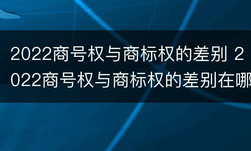 2022商号权与商标权的差别 2022商号权与商标权的差别在哪