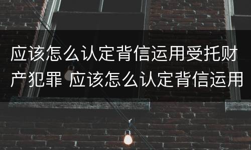应该怎么认定背信运用受托财产犯罪 应该怎么认定背信运用受托财产犯罪行为