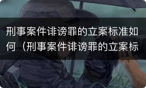 刑事案件诽谤罪的立案标准如何（刑事案件诽谤罪的立案标准如何计算）
