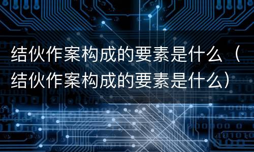 结伙作案构成的要素是什么（结伙作案构成的要素是什么）