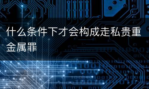 什么条件下才会构成走私贵重金属罪