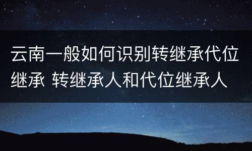 云南一般如何识别转继承代位继承 转继承人和代位继承人