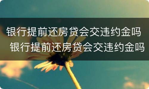 银行提前还房贷会交违约金吗 银行提前还房贷会交违约金吗知乎