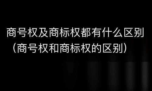 商号权及商标权都有什么区别（商号权和商标权的区别）