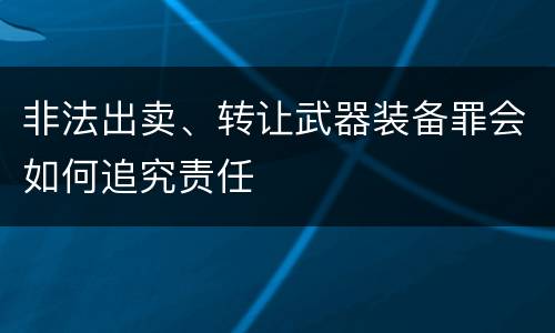 非法出卖、转让武器装备罪会如何追究责任
